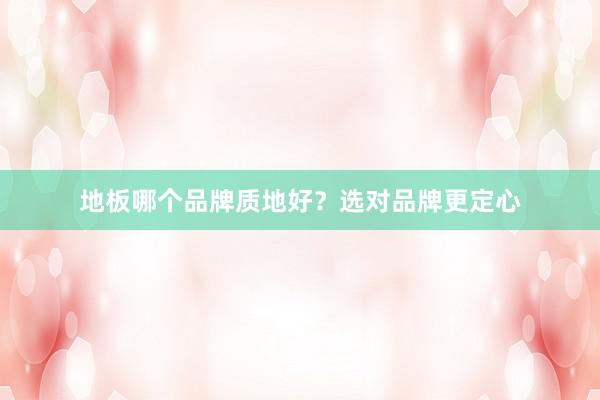 地板哪个品牌质地好？选对品牌更定心