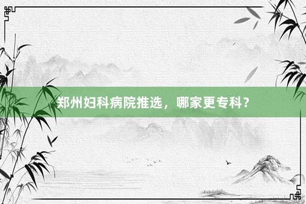 郑州妇科病院推选,哪家更专科?