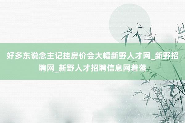 好多东说念主记挂房价会大幅新野人才网_新野招聘网_新野人才招聘信息网着落